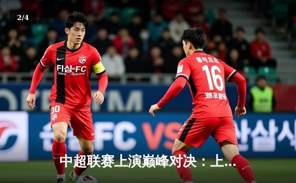 中超联赛上演巅峰对决：上海海港3-2力克山东泰山，武磊梅开二度锁定胜局 - 2