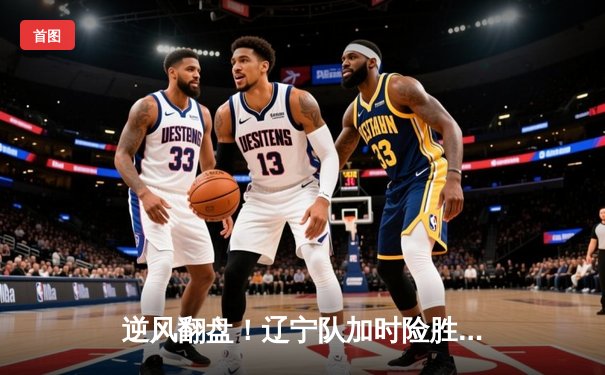 逆风翻盘！辽宁队加时险胜广东，总分3-2夺CBA总决赛赛点