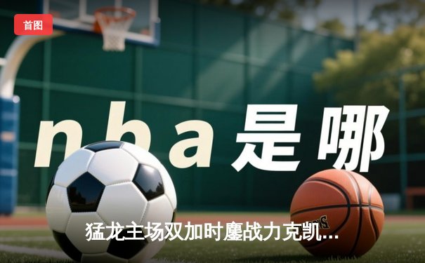 猛龙主场双加时鏖战力克凯尔特人 西亚卡姆44分创生涯新高