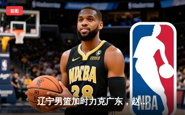 辽宁男篮加时力克广东，赵继伟35分率队夺赛点