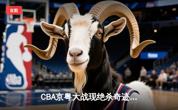 CBA京粤大战现绝杀奇迹 方硕三分雨难阻广东加时逆转